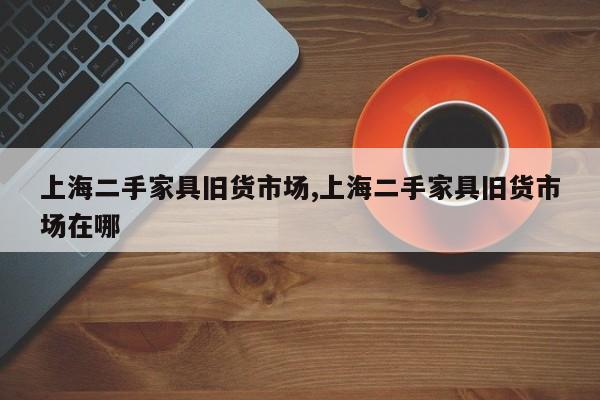 上海二手家具旧货市场,上海二手家具旧货市场在哪
