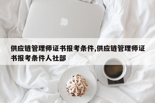 供应链管理师证书报考条件,供应链管理师证书报考条件人社部