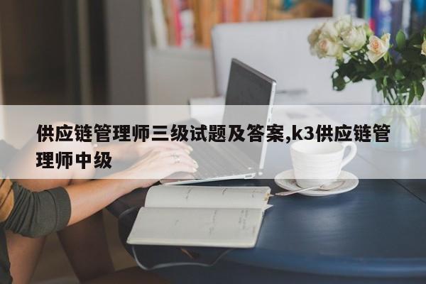 供应链管理师三级试题及答案,k3供应链管理师中级