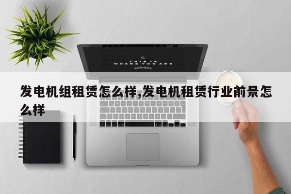 发电机组租赁怎么样,发电机租赁行业前景怎么样