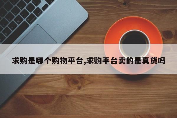 求购是哪个购物平台,求购平台卖的是真货吗