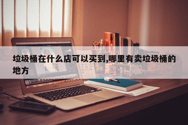 垃圾桶在什么店可以买到,哪里有卖垃圾桶的地方