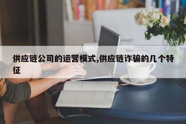 供应链公司的运营模式,供应链诈骗的几个特征