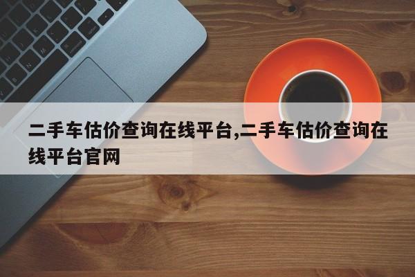 二手车估价查询在线平台,二手车估价查询在线平台官网