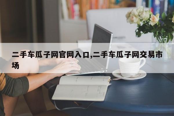 二手车瓜子网官网入口,二手车瓜子网交易市场