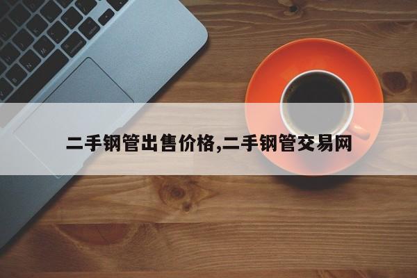 二手钢管出售价格,二手钢管交易网