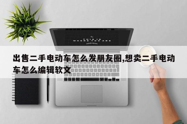 出售二手电动车怎么发朋友圈,想卖二手电动车怎么编辑软文