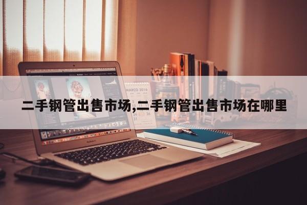 二手钢管出售市场,二手钢管出售市场在哪里