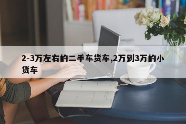 2-3万左右的二手车货车,2万到3万的小货车