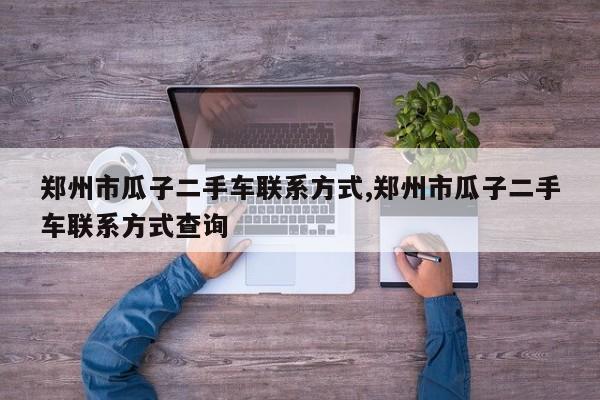 郑州市瓜子二手车联系方式,郑州市瓜子二手车联系方式查询