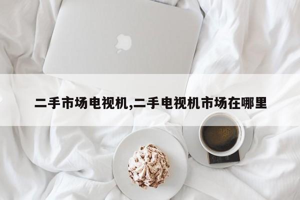 二手市场电视机,二手电视机市场在哪里