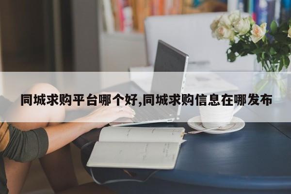 同城求购平台哪个好,同城求购信息在哪发布