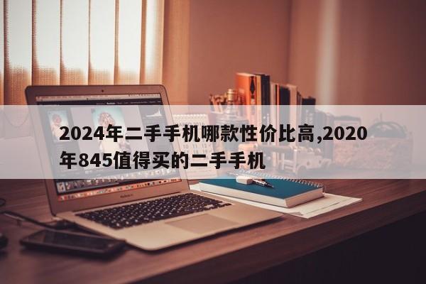 2024年二手手机哪款性价比高,2020年845值得买的二手手机