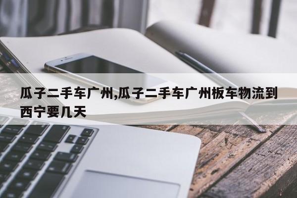 瓜子二手车广州,瓜子二手车广州板车物流到西宁要几天