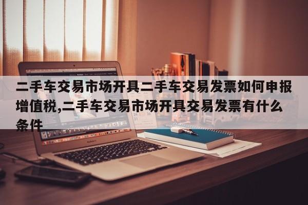 二手车交易市场开具二手车交易发票如何申报增值税,二手车交易市场开具交易发票有什么条件