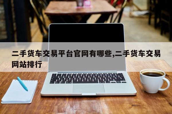 二手货车交易平台官网有哪些,二手货车交易网站排行