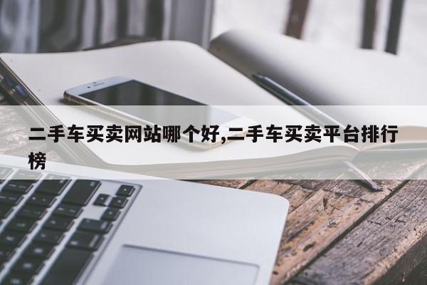 二手车买卖网站哪个好,二手车买卖平台排行榜