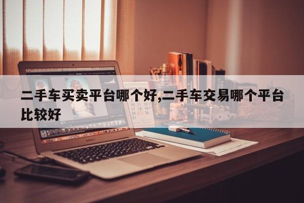 二手车买卖平台哪个好,二手车交易哪个平台比较好